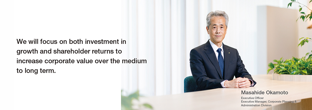 We will focus on both investment in growth and shareholder returns to increase corporate value over the medium to long term. Executive Officer, Executive Manager, Corporate Planning & Administration Division, Masahide Okamoto