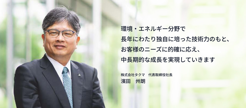環境・エネルギー分野で長年にわたり独自に培った技術力のもと、お客様のニーズに的確に応え、中長期的な成長を実現していきます。株式会社タクマ　代表取締役社長　濱田　州朗