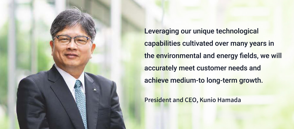 Leveraging our unique technological capabilities cultivated over many years in the environmental and energy fields, we will accurately meet customer needs and achieve medium-to long-term growth. President and CEO, Kunio Hamada