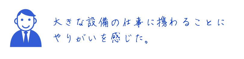 大きな設備の仕事に携わることにやりがいを感じた。