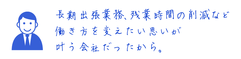 長期出張業務、残業時間の削減など働き方を変えたい思いが叶う会社だったから。